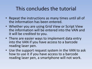 This concludes the tutorial
• Repeat the instructions as many times until all of
  the information has been entered.
• Whether you are using Grid View or Script View
  the information will be entered into the VAN and
  it will be credited to you.
• There are easier ways to implement data entry
  into the VAN if you have access to a barcode
  reading laser pen.
• Use the support request system in the VAN to ask
  how to use it if you have access to a barcode
  reading laser pen, a smartphone will not work.
 
