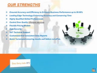 OUR STRENGTHS
 Ensured Accuracy and Efficiency to Enhance Business Performance up to 99.99%
 Leading Edge Technology Enhancing Accuracy and Conserving Time
 Highly Qualified Skilled Professionals
 Control Over Quality Offshore services
 Flexible Pricing Models
 Data Security
 24/7 Technical Support
 Customized And Consistent Daily Reports
 Quick Turnaround ensuring results well before cut-off date
 