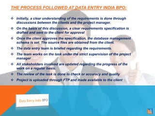 THE PROCESS FOLLOWED AT DATA ENTRY INDIA BPO:
 Initially, a clear understanding of the requirements is done through
discussions between the clients and the project manager.
 On the basis of this discussion, a clear requirements specification is
drafted and sent to the client for approval
 Once the client approves the specification, the database management
schema is set. The source files are obtained from the client.
 The data entry team is briefed regarding the requirements.
 The team works on the task under the strict supervision of the project
manager
 All stakeholders involved are updated regarding the progress of the
work on a regular basis.
 The review of the task is done to check or accuracy and quality
 Project is uploaded through FTP and made available to the client
 