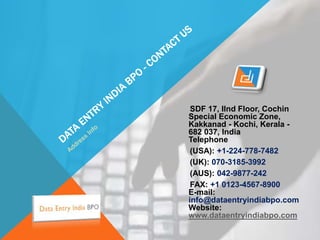SDF 17, IInd Floor, Cochin
Special Economic Zone,
Kakkanad - Kochi, Kerala -
682 037, India
Telephone
(USA): +1-224-778-7482
(UK): 070-3185-3992
(AUS): 042-9877-242
FAX: +1 0123-4567-8900
E-mail:
info@dataentryindiabpo.com
Website:
www.dataentryindiabpo.com
 
