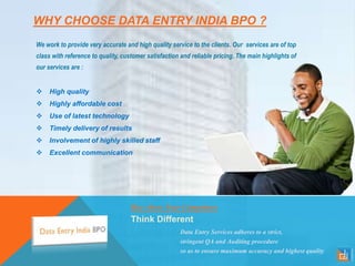 WHY CHOOSE DATA ENTRY INDIA BPO ?
We work to provide very accurate and high quality service to the clients. Our services are of top
class with reference to quality, customer satisfaction and reliable pricing. The main highlights of
our services are :
 High quality
 Highly affordable cost
 Use of latest technology
 Timely delivery of results
 Involvement of highly skilled staff
 Excellent communication
Rise Above Your Competitors
Think Different
Data Entry Services adheres to a strict,
stringent QA and Auditing procedure
so as to ensure maximum accuracy and highest quality
 
