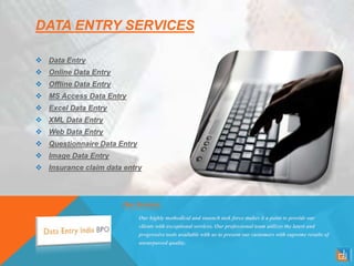 DATA ENTRY SERVICES
 Data Entry
 Online Data Entry
 Offline Data Entry
 MS Access Data Entry
 Excel Data Entry
 XML Data Entry
 Web Data Entry
 Questionnaire Data Entry
 Image Data Entry
 Insurance claim data entry
Our Services
Our highly methodical and staunch task force makes it a point to provide our
clients with exceptional services. Our professional team utilizes the latest and
progressive tools available with us to present our customers with supreme results of
unsurpassed quality.
 