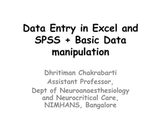 Data Entry in Excel and
SPSS + Basic Data
manipulation
Dhritiman Chakrabarti
Assistant Professor,
Dept of Neuroanaesthesiology
and Neurocritical Care,
NIMHANS, Bangalore
 