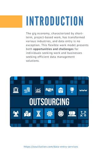 The gig economy, characterized by short-
term, project-based work, has transformed
various industries, and data entry is no
exception. This flexible work model presents
both opportunities and challenges for
individuals seeking work and businesses
seeking efficient data management
solutions.
INTRODUCTION
https://soulilution.com/data-entry-services
 