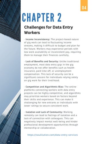 · Income Inconsistency: The project-based nature
of gig work can lead to fluctuating income
streams, making it difficult to budget and plan for
the future. Workers may experience periods with
low work availability or inconsistent pay, requiring
them to manage their finances carefully.
· Lack of Benefits and Security: Unlike traditional
employment, most data entry gigs in the gig
economy do not offer benefits such as health
insurance, paid time off, or unemployment
compensation. This lack of security can be a
significant concern for individuals relying solely
on gig work for their livelihood.
· Competition and Algorithmic Bias: The online
platforms connecting workers with data entry
projects can be highly competitive, and algorithms
may prioritize workers based on factors beyond
their skills and experience. This can make it
challenging for new entrants or individuals with
lower ratings to secure consistent work.
· Isolation and Lack of Community: Working
remotely can lead to feelings of isolation and a
lack of connection with colleagues. This can
negatively impact mental well-being and hinder
professional development opportunities through
mentorship or collaboration.
CHAPTER 2
04
https://soulilution.com/data-entry-services
Challenges for Data Entry
Workers
 