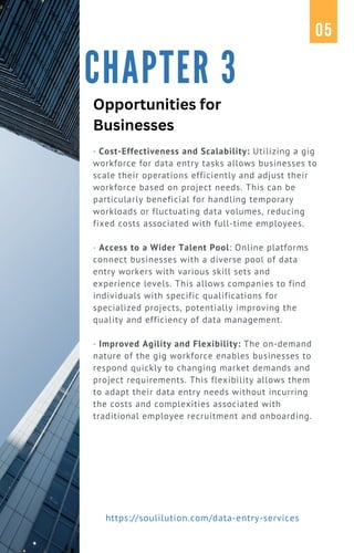 · Cost-Effectiveness and Scalability: Utilizing a gig
workforce for data entry tasks allows businesses to
scale their operations efficiently and adjust their
workforce based on project needs. This can be
particularly beneficial for handling temporary
workloads or fluctuating data volumes, reducing
fixed costs associated with full-time employees.
· Access to a Wider Talent Pool: Online platforms
connect businesses with a diverse pool of data
entry workers with various skill sets and
experience levels. This allows companies to find
individuals with specific qualifications for
specialized projects, potentially improving the
quality and efficiency of data management.
· Improved Agility and Flexibility: The on-demand
nature of the gig workforce enables businesses to
respond quickly to changing market demands and
project requirements. This flexibility allows them
to adapt their data entry needs without incurring
the costs and complexities associated with
traditional employee recruitment and onboarding.
CHAPTER 3
05
https://soulilution.com/data-entry-services
Opportunities for
Businesses
 