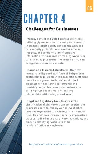 · Quality Control and Data Security: Businesses
utilizing gig workers for data entry tasks need to
implement robust quality control measures and
data security protocols to ensure the accuracy,
integrity, and confidentiality of sensitive
information. This can involve training workers on
data handling procedures and implementing data
encryption and access controls.
· Managing a Dispersed Workforce: Effectively
managing a dispersed workforce of independent
contractors requires clear communication, efficient
project management tools, and established
processes for monitoring performance and
resolving issues. Businesses need to invest in
building trust and maintaining positive
relationships with their gig workforce.
· Legal and Regulatory Considerations: The
classification of gig workers can be complex, and
businesses need to comply with relevant labor
laws and regulations to avoid legal and financial
risks. This may involve ensuring fair compensation
practices, adhering to data privacy regulations, and
properly classifying workers to avoid
misclassification as employees.
CHAPTER 4
06
https://soulilution.com/data-entry-services
Challenges for Businesses
 