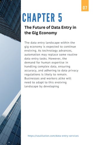 The data entry landscape within the
gig economy is expected to continue
evolving. As technology advances,
automation may replace some routine
data entry tasks. However, the
demand for human expertise in
handling complex data, ensuring
accuracy, and adhering to data privacy
regulations is likely to remain.
Businesses and workers alike will
need to adapt to this evolving
landscape by developing
CHAPTER 5
07
https://soulilution.com/data-entry-services
The Future of Data Entry in
the Gig Economy
 