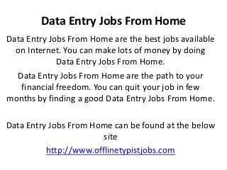 Data Entry Jobs From Home
Data Entry Jobs From Home are the best jobs available
on Internet. You can make lots of money by doing
Data Entry Jobs From Home.
Data Entry Jobs From Home are the path to your
financial freedom. You can quit your job in few
months by finding a good Data Entry Jobs From Home.
Data Entry Jobs From Home can be found at the below
site
http://www.offlinetypistjobs.com

 
