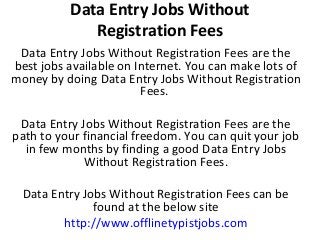 Data Entry Jobs Without
Registration Fees
Data Entry Jobs Without Registration Fees are the
best jobs available on Internet. You can make lots of
money by doing Data Entry Jobs Without Registration
Fees.
Data Entry Jobs Without Registration Fees are the
path to your financial freedom. You can quit your job
in few months by finding a good Data Entry Jobs
Without Registration Fees.
Data Entry Jobs Without Registration Fees can be
found at the below site
http://www.offlinetypistjobs.com

 