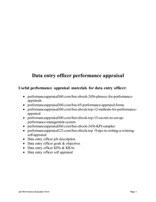 Job Performance Evaluation Form Page 1
Data entry officer performance appraisal
Useful performance appraisal materials for data entry officer:
 performanceappraisal360.com/free-ebook-2456-phrases-for-performance-
appraisals
 performanceappraisal360.com/free-65-performance-appraisal-forms
 performanceappraisal360.com/free-ebook-top-12-methods-for-performance-
appraisal
 performanceappraisal360.com/free-ebook-top-15-secrets-to-set-up-
performance-management-system
 performanceappraisal360.com/free-ebook-2436-KPI-samples/
 performanceappraisal123.com/free-ebook-top -9-tips-to-writing-a-winning-
self-appraisal
 Data entry officer job description
 Data entry officer goals & objectives
 Data entry officer KPIs & KRAs
 Data entry officer self appraisal
 