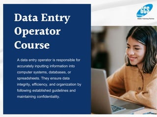 Data Entry
Operator
Course
A data entry operator is responsible for
accurately inputting information into
computer systems, databases, or
spreadsheets. They ensure data
integrity, efficiency, and organization by
following established guidelines and
maintaining confidentiality.
 