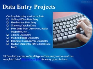 Data Entry Projects
SK Data Entry services offer all types of data entry services and has
completed list of data entry projects for many types of clients.
Our key data entry services include:
 Online/Offline Data Entry
 Handwritten Data Entry
 Numeric/Captcha Entry
 Data Entry from Directories, Books,
Magazines, etc…
 Catalog Data Entry
 Medical Billing Data Entry
 Insurance Claim/survey Data Entry
 Product Data Entry PDF to Excel Data
Entry
 