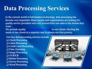 Data Processing Services
In the current world of information technology, data processing has
become very important. Many people and organizations are looking for
quality service providers who will process their raw data to the format they
want.
We provide quality data processing services to our clients. Meeting the
needs of our clients in a superior way is always our first priority.
Our key data processing services include:
 Check Processing
 Claim Processing
 Credit Card Processing
 Data Cleansing
 Image Processing
 OCR/ICR
 Rebate Processing
 Survey Processing
 Word Processing
 