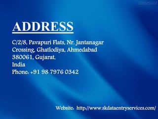 ADDRESS
C/2/8, Pavapuri Flats, Nr. Jantanagar
Crossing, Ghatlodiya, Ahmedabad
380061, Gujarat,
India
Phone: +91 98 7976 0342
Website: http://www.skdataentryservices.com/
 