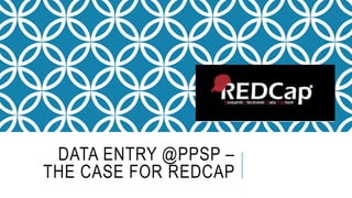 DATA ENTRY @PPSP –
THE CASE FOR REDCAP
 