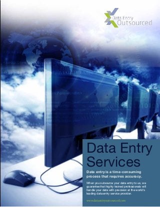 Data Entry
Services
www.dataentryoutsourced.com
Data entry is a time-consuming
process that requires accuracy.
When you outsource your data entry to us, we
guarantee that highly trained professionals will
handle your data with precision at the world’s
leading data entry service provider.
 