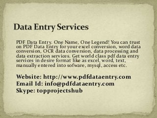 PDF Data Entry. One Name, One Legend! You can trust 
on PDF Data Entry for your excel conversion, word data 
conversion, OCR data conversion, data processing and 
data extraction services. Get world class pdf data entry 
services in desire format like as excel, word, text, 
manually entered into sofware, mysql, access etc. 
Website: http://www.pdfdataentry.com 
Email Id: info@pdfdataentry.com 
Skype: topprojectshub 
 