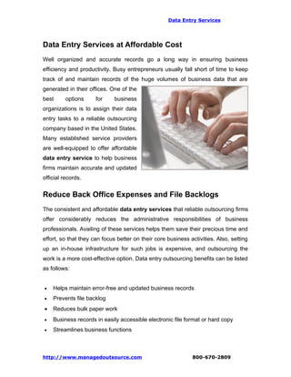 Data Entry Services




Data Entry Services at Affordable Cost
Well organized and accurate records go a long way in ensuring business
efficiency and productivity. Busy entrepreneurs usually fall short of time to keep
track of and maintain records of the huge volumes of business data that are
generated in their offices. One of the
best      options     for     business
organizations is to assign their data
entry tasks to a reliable outsourcing
company based in the United States.
Many established service providers
are well-equipped to offer affordable
data entry service to help business
firms maintain accurate and updated
official records.


Reduce Back Office Expenses and File Backlogs
The consistent and affordable data entry services that reliable outsourcing firms
offer considerably reduces the administrative responsibilities of business
professionals. Availing of these services helps them save their precious time and
effort, so that they can focus better on their core business activities. Also, setting
up an in-house infrastructure for such jobs is expensive, and outsourcing the
work is a more cost-effective option. Data entry outsourcing benefits can be listed
as follows:


•   Helps maintain error-free and updated business records
•   Prevents file backlog
•   Reduces bulk paper work
•   Business records in easily accessible electronic file format or hard copy
•   Streamlines business functions



http://www.managedoutsource.com                               800-670-2809
 