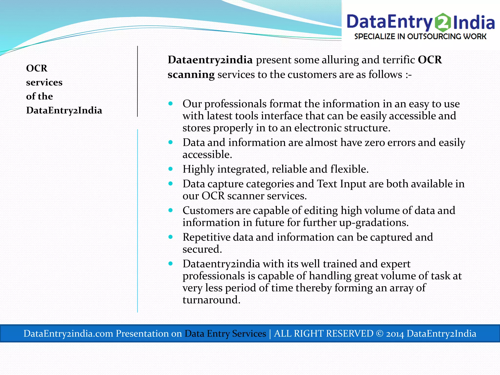 OCR
services
of the
DataEntry2India
Dataentry2india present some alluring and terrific OCR
scanning services to the customers are as follows :-
 Our professionals format the information in an easy to use
with latest tools interface that can be easily accessible and
stores properly in to an electronic structure.
 Data and information are almost have zero errors and easily
accessible.
 Highly integrated, reliable and flexible.
 Data capture categories and Text Input are both available in
our OCR scanner services.
 Customers are capable of editing high volume of data and
information in future for further up-gradations.
 Repetitive data and information can be captured and
secured.
 Dataentry2india with its well trained and expert
professionals is capable of handling great volume of task at
very less period of time thereby forming an array of
turnaround.
DataEntry2india.com Presentation on Data Entry Services | ALL RIGHT RESERVED © 2014 DataEntry2India
 