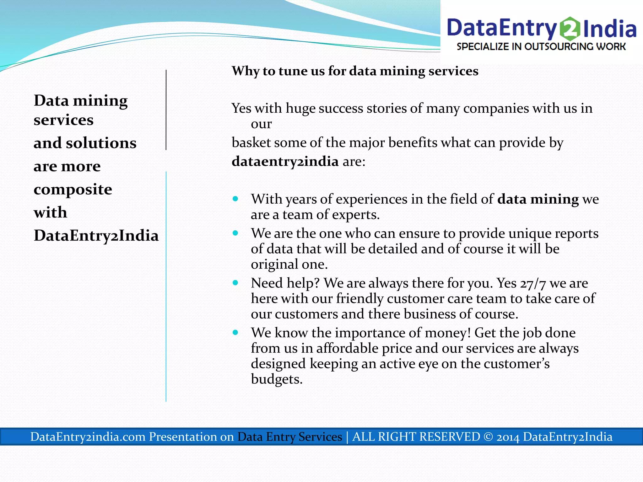 Data mining
services
and solutions
are more
composite
with
DataEntry2India
Why to tune us for data mining services
Yes with huge success stories of many companies with us in
our
basket some of the major benefits what can provide by
dataentry2india are:
 With years of experiences in the field of data mining we
are a team of experts.
 We are the one who can ensure to provide unique reports
of data that will be detailed and of course it will be
original one.
 Need help? We are always there for you. Yes 27/7 we are
here with our friendly customer care team to take care of
our customers and there business of course.
 We know the importance of money! Get the job done
from us in affordable price and our services are always
designed keeping an active eye on the customer’s
budgets.
DataEntry2india.com Presentation on Data Entry Services | ALL RIGHT RESERVED © 2014 DataEntry2India
 