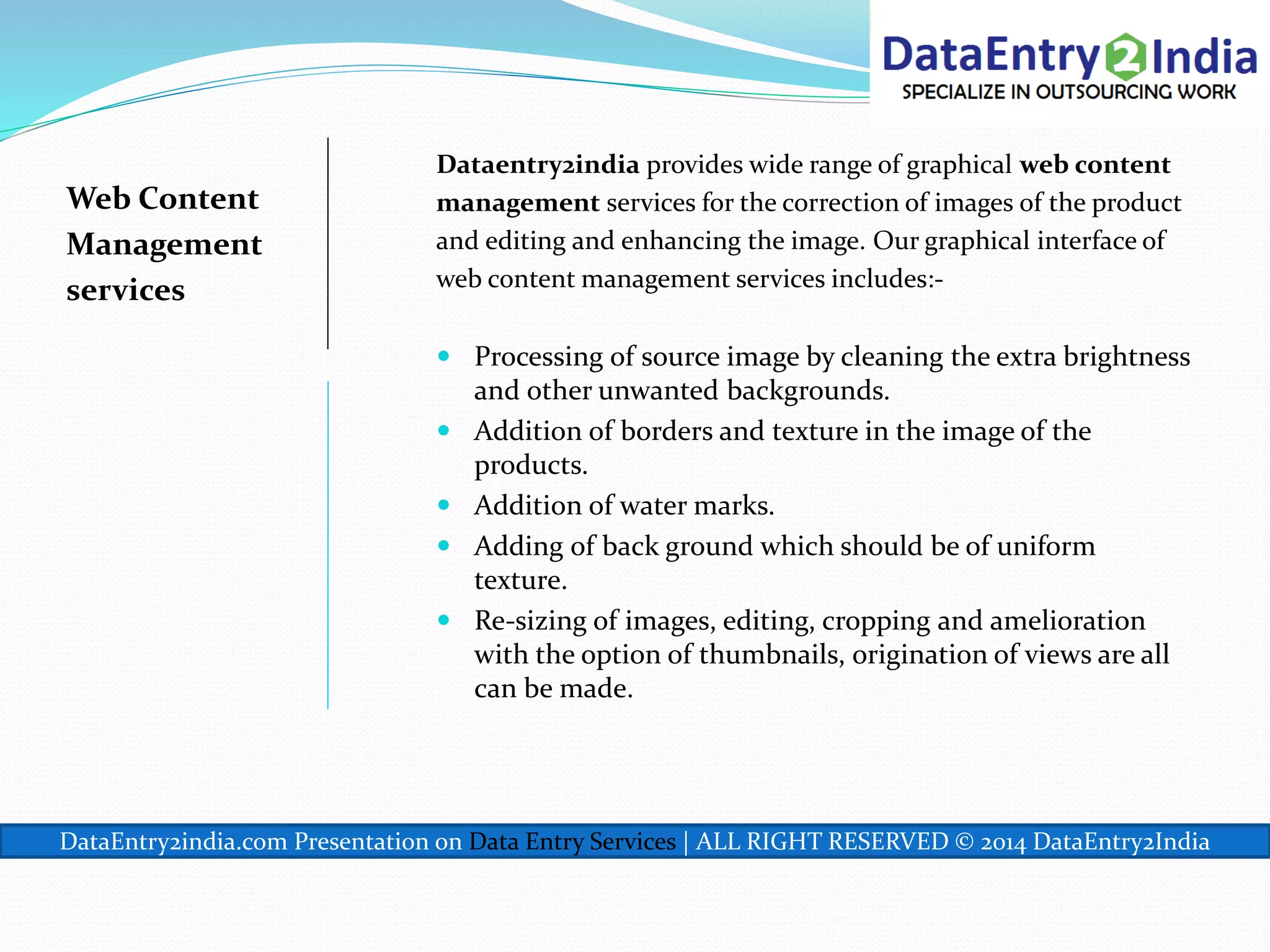 Web Content
Management
services
Dataentry2india provides wide range of graphical web content
management services for the correction of images of the product
and editing and enhancing the image. Our graphical interface of
web content management services includes:-
 Processing of source image by cleaning the extra brightness
and other unwanted backgrounds.
 Addition of borders and texture in the image of the
products.
 Addition of water marks.
 Adding of back ground which should be of uniform
texture.
 Re-sizing of images, editing, cropping and amelioration
with the option of thumbnails, origination of views are all
can be made.
DataEntry2india.com Presentation on Data Entry Services | ALL RIGHT RESERVED © 2014 DataEntry2India
 