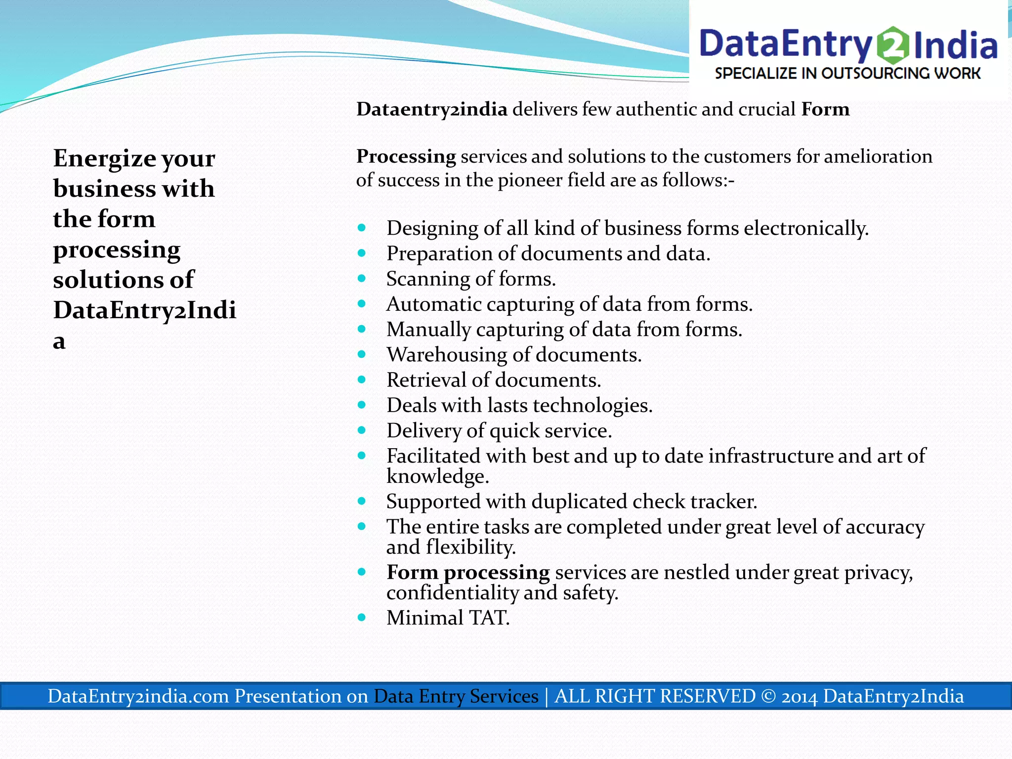 Energize your
business with
the form
processing
solutions of
DataEntry2Indi
a
Dataentry2india delivers few authentic and crucial Form
Processing services and solutions to the customers for amelioration
of success in the pioneer field are as follows:-
 Designing of all kind of business forms electronically.
 Preparation of documents and data.
 Scanning of forms.
 Automatic capturing of data from forms.
 Manually capturing of data from forms.
 Warehousing of documents.
 Retrieval of documents.
 Deals with lasts technologies.
 Delivery of quick service.
 Facilitated with best and up to date infrastructure and art of
knowledge.
 Supported with duplicated check tracker.
 The entire tasks are completed under great level of accuracy
and flexibility.
 Form processing services are nestled under great privacy,
confidentiality and safety.
 Minimal TAT.
DataEntry2india.com Presentation on Data Entry Services | ALL RIGHT RESERVED © 2014 DataEntry2India
 