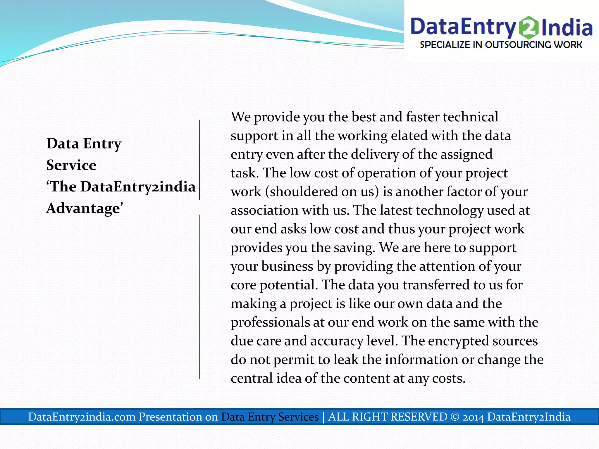 Data Entry
Service
‘The DataEntry2india
Advantage’
We provide you the best and faster technical
support in all the working elated with the data
entry even after the delivery of the assigned
task. The low cost of operation of your project
work (shouldered on us) is another factor of your
association with us. The latest technology used at
our end asks low cost and thus your project work
provides you the saving. We are here to support
your business by providing the attention of your
core potential. The data you transferred to us for
making a project is like our own data and the
professionals at our end work on the same with the
due care and accuracy level. The encrypted sources
do not permit to leak the information or change the
central idea of the content at any costs.
DataEntry2india.com Presentation on Data Entry Services | ALL RIGHT RESERVED © 2014 DataEntry2India
 