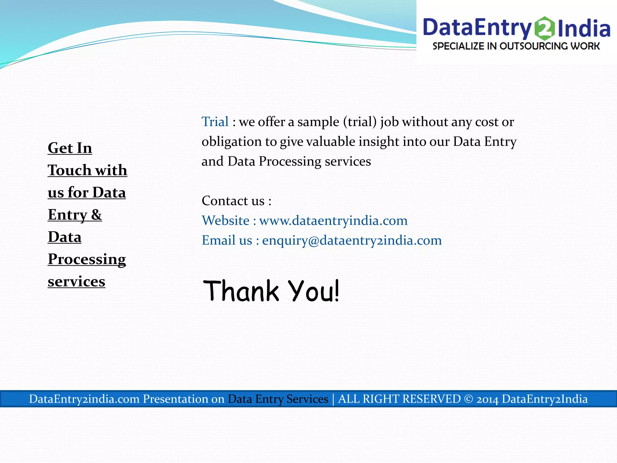 Get In
Touch with
us for Data
Entry &
Data
Processing
services
Trial : we offer a sample (trial) job without any cost or
obligation to give valuable insight into our Data Entry
and Data Processing services
Contact us :
Website : www.dataentryindia.com
Email us : enquiry@dataentry2india.com
Thank You!
DataEntry2india.com Presentation on Data Entry Services | ALL RIGHT RESERVED © 2014 DataEntry2India
 