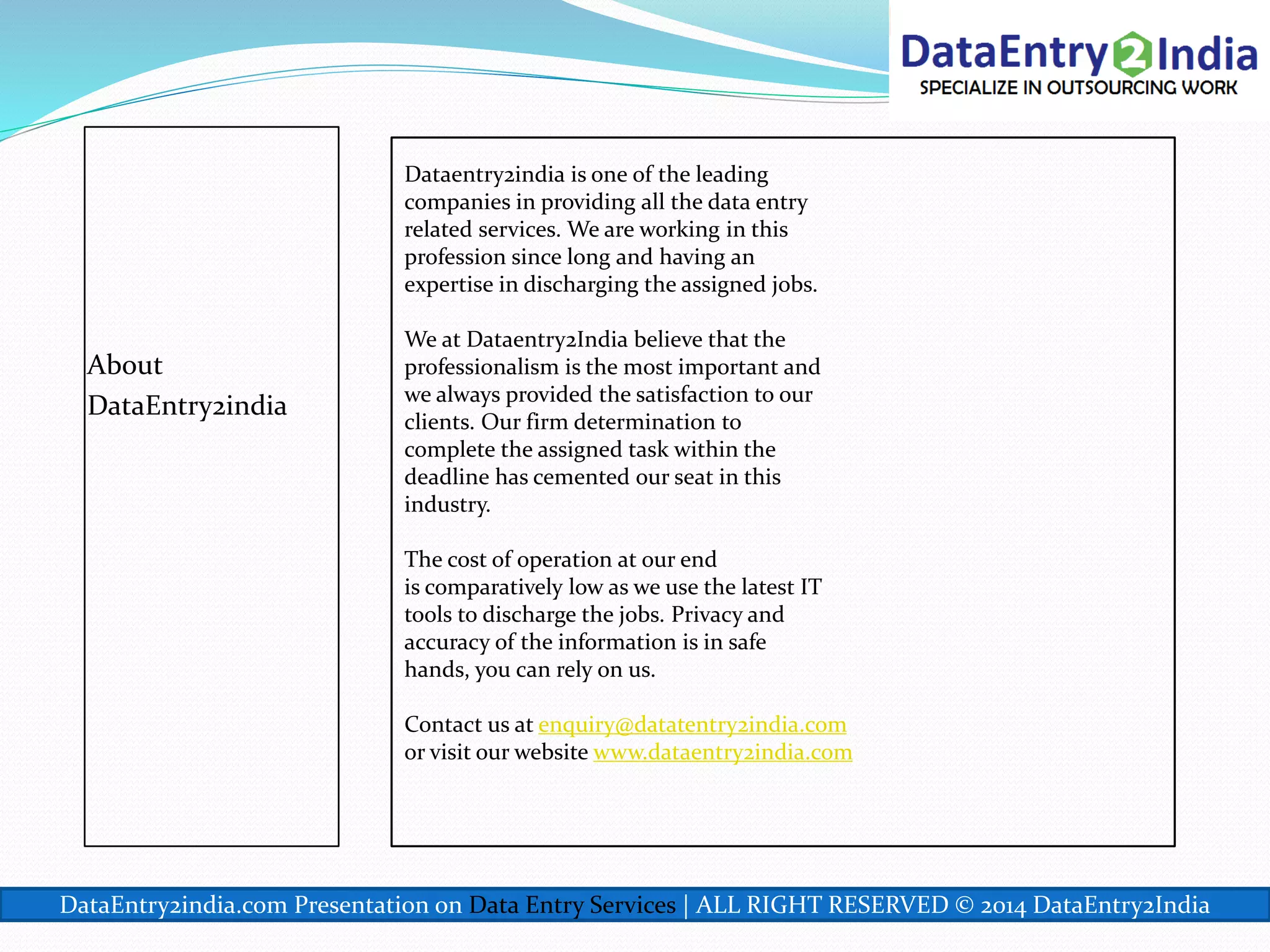 About
DataEntry2india
Dataentry2india is one of the leading
companies in providing all the data entry
related services. We are working in this
profession since long and having an
expertise in discharging the assigned jobs.
We at Dataentry2India believe that the
professionalism is the most important and
we always provided the satisfaction to our
clients. Our firm determination to
complete the assigned task within the
deadline has cemented our seat in this
industry.
The cost of operation at our end
is comparatively low as we use the latest IT
tools to discharge the jobs. Privacy and
accuracy of the information is in safe
hands, you can rely on us.
Contact us at enquiry@datatentry2india.com
or visit our website www.dataentry2india.com
DataEntry2india.com Presentation on Data Entry Services | ALL RIGHT RESERVED © 2014 DataEntry2India
 