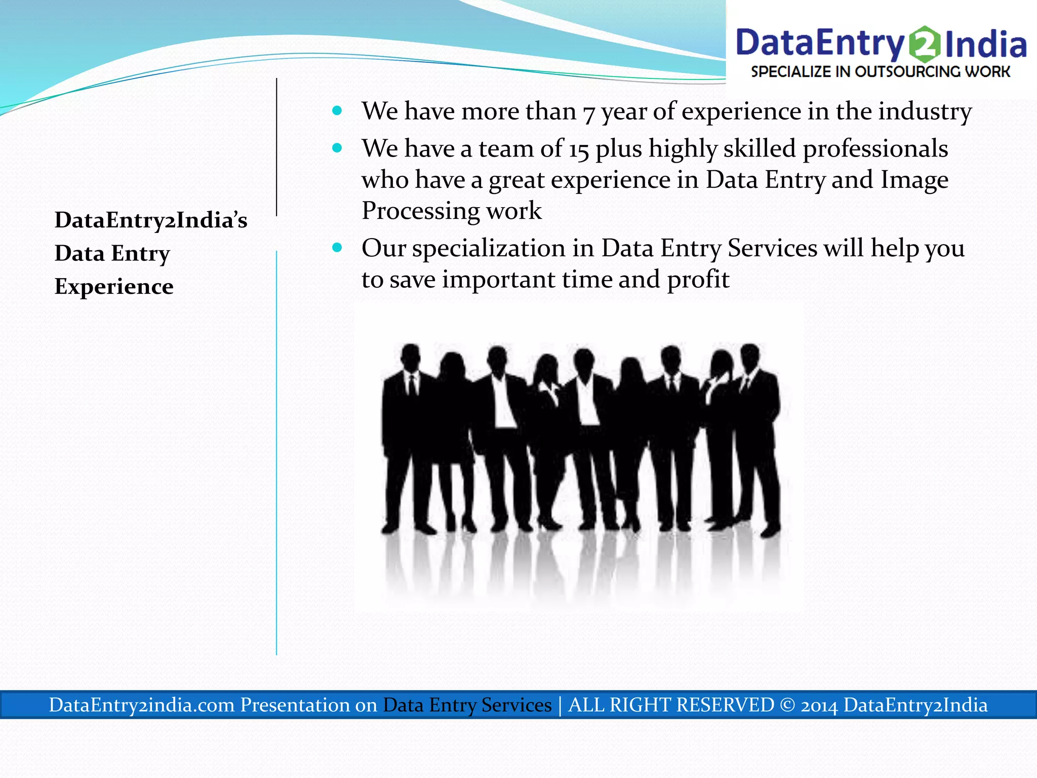 DataEntry2India’s
Data Entry
Experience
 We have more than 7 year of experience in the industry
 We have a team of 15 plus highly skilled professionals
who have a great experience in Data Entry and Image
Processing work
 Our specialization in Data Entry Services will help you
to save important time and profit
DataEntry2india.com Presentation on Data Entry Services | ALL RIGHT RESERVED © 2014 DataEntry2India
 