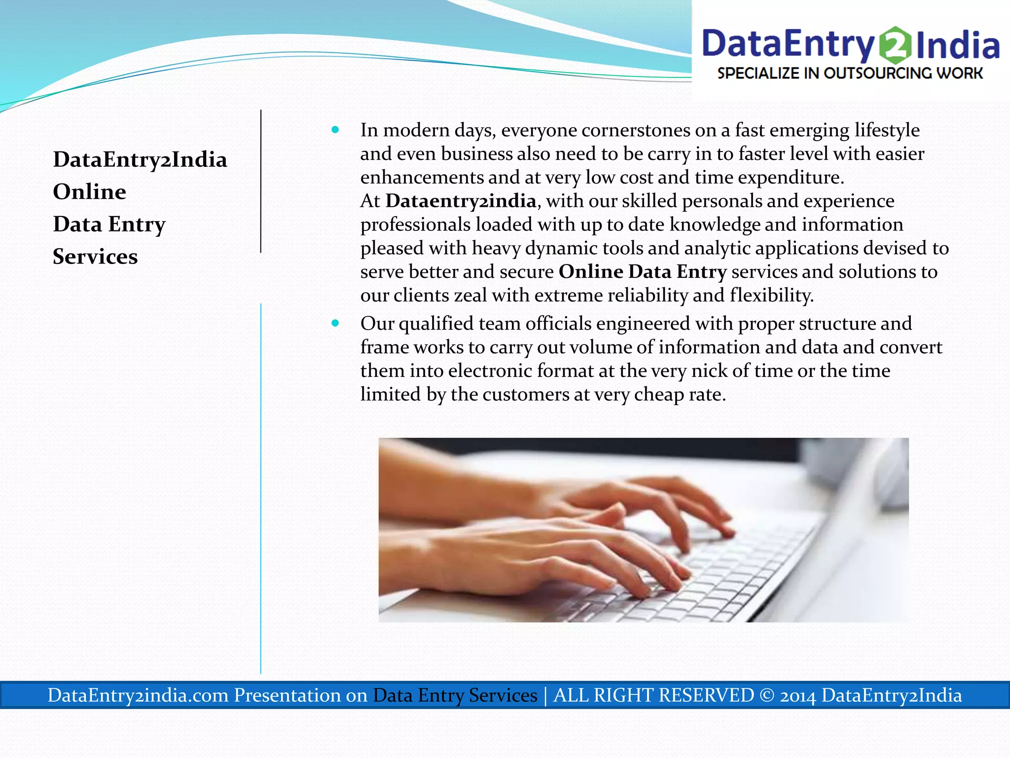 DataEntry2India
Online
Data Entry
Services
 In modern days, everyone cornerstones on a fast emerging lifestyle
and even business also need to be carry in to faster level with easier
enhancements and at very low cost and time expenditure.
At Dataentry2india, with our skilled personals and experience
professionals loaded with up to date knowledge and information
pleased with heavy dynamic tools and analytic applications devised to
serve better and secure Online Data Entry services and solutions to
our clients zeal with extreme reliability and flexibility.
 Our qualified team officials engineered with proper structure and
frame works to carry out volume of information and data and convert
them into electronic format at the very nick of time or the time
limited by the customers at very cheap rate.
DataEntry2india.com Presentation on Data Entry Services | ALL RIGHT RESERVED © 2014 DataEntry2India
 