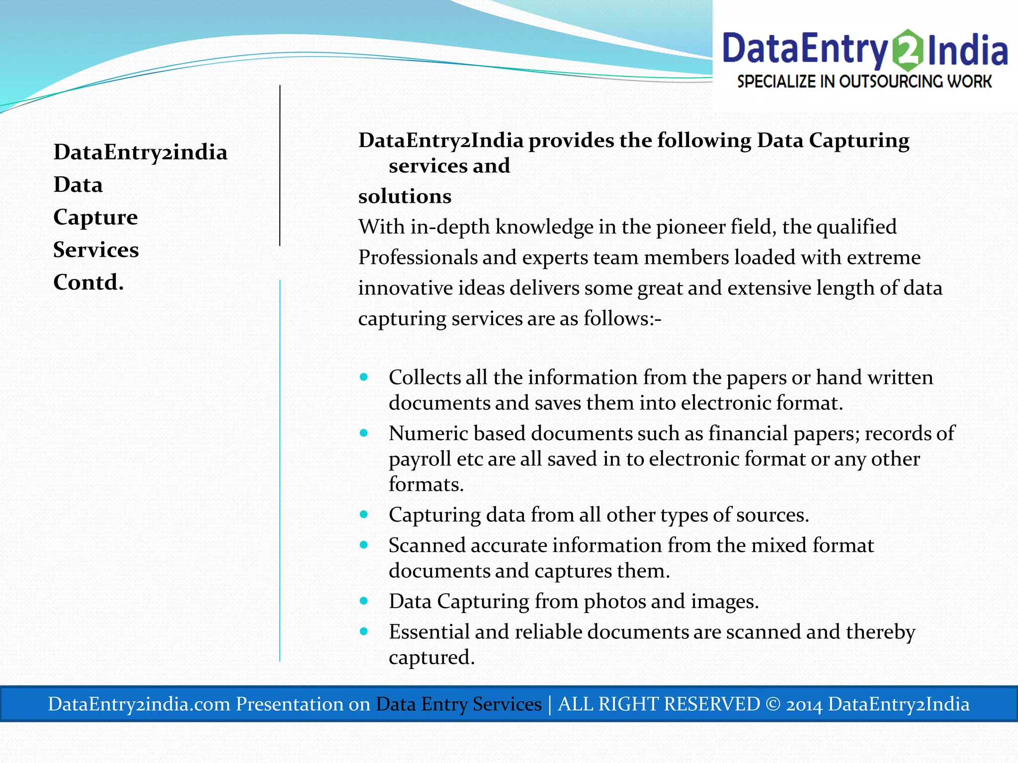 DataEntry2india
Data
Capture
Services
Contd.
DataEntry2India provides the following Data Capturing
services and
solutions
With in-depth knowledge in the pioneer field, the qualified
Professionals and experts team members loaded with extreme
innovative ideas delivers some great and extensive length of data
capturing services are as follows:-
 Collects all the information from the papers or hand written
documents and saves them into electronic format.
 Numeric based documents such as financial papers; records of
payroll etc are all saved in to electronic format or any other
formats.
 Capturing data from all other types of sources.
 Scanned accurate information from the mixed format
documents and captures them.
 Data Capturing from photos and images.
 Essential and reliable documents are scanned and thereby
captured.
DataEntry2india.com Presentation on Data Entry Services | ALL RIGHT RESERVED © 2014 DataEntry2India
 