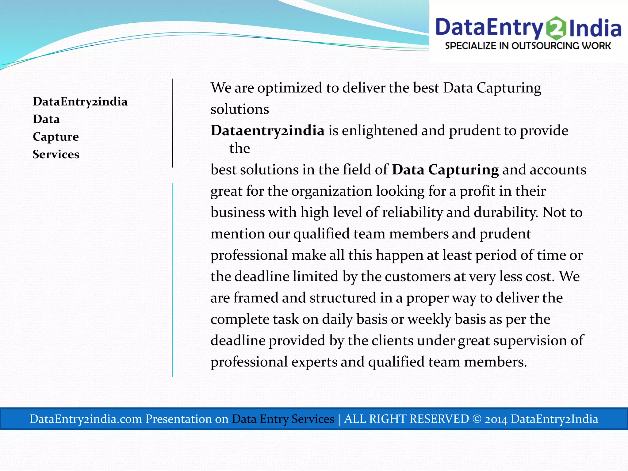 DataEntry2india
Data
Capture
Services
We are optimized to deliver the best Data Capturing
solutions
Dataentry2india is enlightened and prudent to provide
the
best solutions in the field of Data Capturing and accounts
great for the organization looking for a profit in their
business with high level of reliability and durability. Not to
mention our qualified team members and prudent
professional make all this happen at least period of time or
the deadline limited by the customers at very less cost. We
are framed and structured in a proper way to deliver the
complete task on daily basis or weekly basis as per the
deadline provided by the clients under great supervision of
professional experts and qualified team members.
DataEntry2india.com Presentation on Data Entry Services | ALL RIGHT RESERVED © 2014 DataEntry2India
 