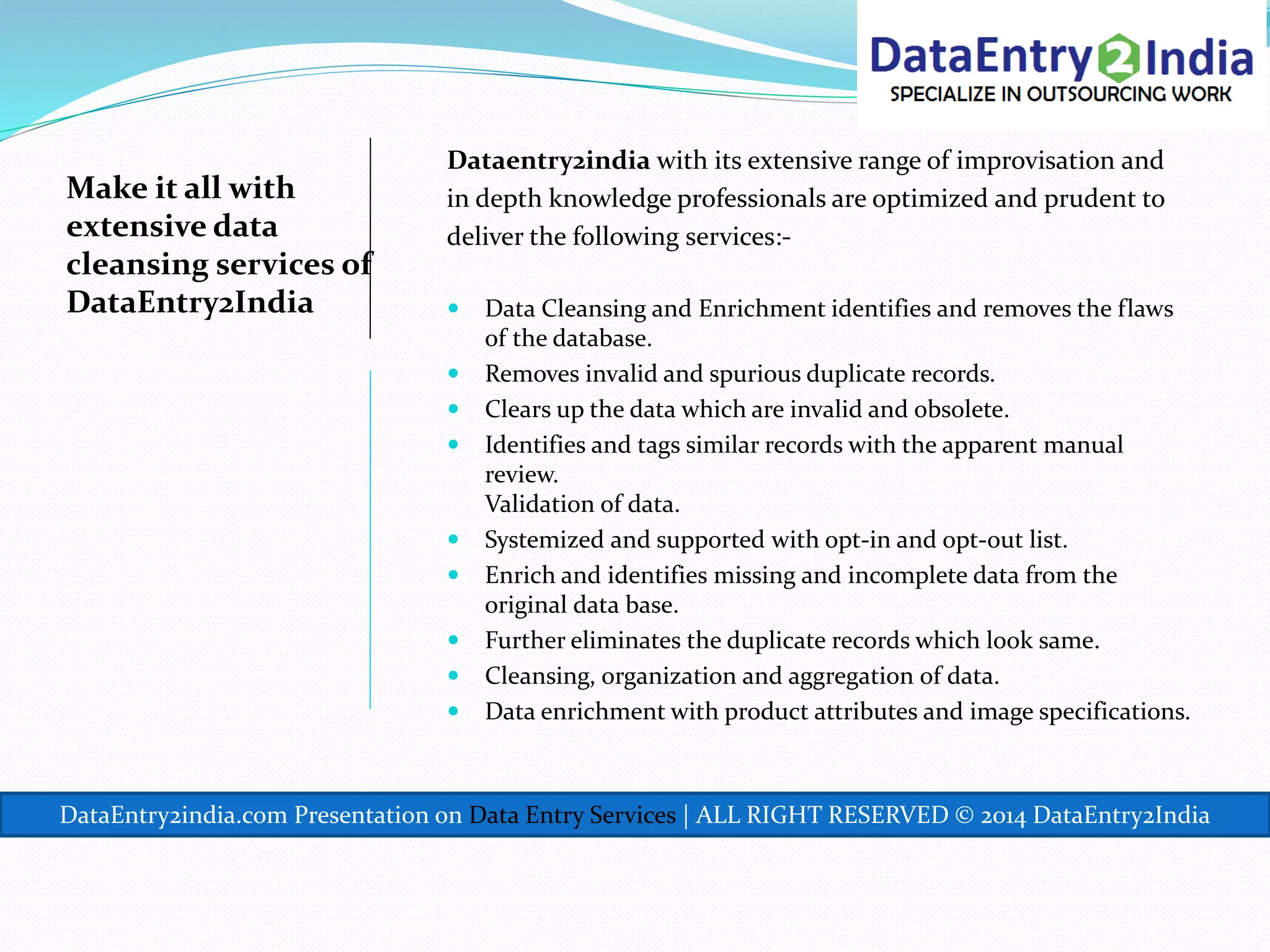 Make it all with
extensive data
cleansing services of
DataEntry2India
Dataentry2india with its extensive range of improvisation and
in depth knowledge professionals are optimized and prudent to
deliver the following services:-
 Data Cleansing and Enrichment identifies and removes the flaws
of the database.
 Removes invalid and spurious duplicate records.
 Clears up the data which are invalid and obsolete.
 Identifies and tags similar records with the apparent manual
review.
Validation of data.
 Systemized and supported with opt-in and opt-out list.
 Enrich and identifies missing and incomplete data from the
original data base.
 Further eliminates the duplicate records which look same.
 Cleansing, organization and aggregation of data.
 Data enrichment with product attributes and image specifications.
DataEntry2india.com Presentation on Data Entry Services | ALL RIGHT RESERVED © 2014 DataEntry2India
 