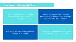 Should a separate account record be
established for each location of a
company?
How do you interact with company
branches? Could different sales people be
responsible for local branches?
Will you be using security to segregate
records by geography?
What will be the reporting requirements
for companies with multiple locations?
2. Approach to Regional Offices
 