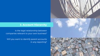 3. Account Hierarchy
Is the legal relationship between
companies relevant to your own business?
Will you want to identify parent accounts
in any reporting?
 