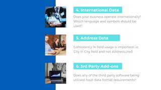 Does your business operate internationally?
Which language and symbols should be
used?
4. International Data
4. International data5. Address Data
Consistency in field usage is important i.e. 
City in City field and not AddressLine3.
6. 3rd Party Add-ons
Does any of the third party software being
utilised have data format requirements?
 