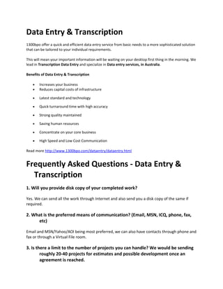 Data Entry & Transcription
1300bpo offer a quick and efficient data entry service from basic needs to a more sophisticated solution
that can be tailored to your individual requirements.
This will mean your important information will be waiting on your desktop first thing in the morning. We
lead in Transcription Data Entry and specialize in Data entry services, in Australia.
Benefits of Data Entry & Transcription
• Increases your business
• Reduces capital costs of infrastructure
• Latest standard and technology
• Quick turnaround time with high accuracy
• Strong quality maintained
• Saving human resources
• Concentrate on your core business
• High Speed and Low Cost Communication
Read more http://www.1300bpo.com/dataentry/dataentry.html
Frequently Asked Questions - Data Entry &
Transcription
1. Will you provide disk copy of your completed work?
Yes. We can send all the work through Internet and also send you a disk copy of the same if
required.
2. What is the preferred means of communication? (Email, MSN, ICQ, phone, fax,
etc)
Email and MSN/Yahoo/AOl being most preferred, we can also have contacts through phone and
fax or through a Virtual File room.
3. Is there a limit to the number of projects you can handle? We would be sending
roughly 20-40 projects for estimates and possible development once an
agreement is reached.
 