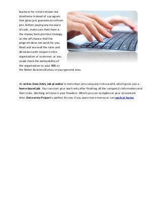 business for a more drawn out
timeframe instead of a program
that gives just guarantees to them
join. Before paying any measure
of cash, make sure that there is
the money back promise strategy
on the off chance that the
program does not work for you.
Read and see well the rules and
directions with respect to the
organization or customer, or you
could check the believability of
the organization to your BBB or
the Better Business Bureau in your general area.
An online Data Entry Job provider is more than one company in the world, which gives you a
home-based job. You can start your work only after finishing all the company's information and
their rules. Working at home is your freedom. Which you can complete at your convenient
time. Data entry Project is perfect for you if you want more money or can work at home.
 