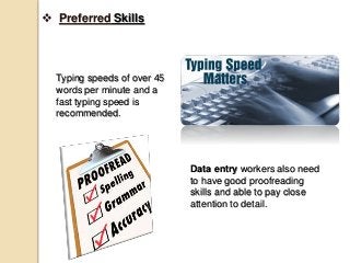  Preferred Skills
Typing speeds of over 45
words per minute and a
fast typing speed is
recommended.
Data entry workers also need
to have good proofreading
skills and able to pay close
attention to detail.
 