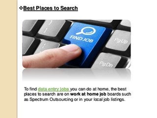 Best Places to Search
To find data entry jobs you can do at home, the best
places to search are on work at home job boards such
as Spectrum Outsourcing or in your local job listings.
 