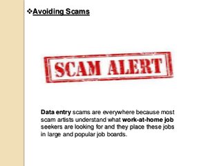 Avoiding Scams
Data entry scams are everywhere because most
scam artists understand what work-at-home job
seekers are looking for and they place these jobs
in large and popular job boards.
 