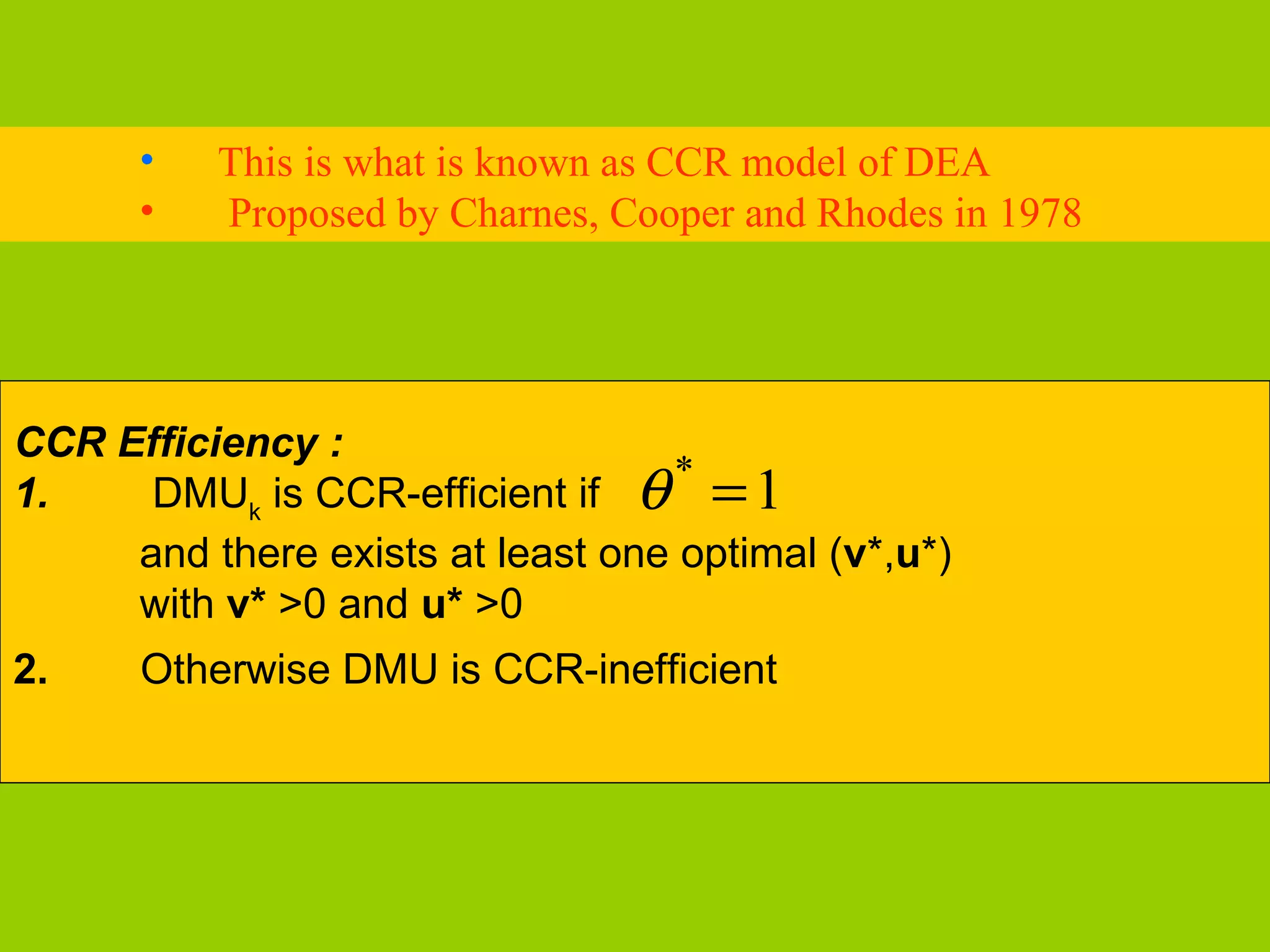 •   This is what is known as CCR model of DEA
      •   Proposed by Charnes, Cooper and Rhodes in 1978




CCR Efficiency :
      DMUk is CCR-efficient if θ = 1
                                  *
1.
     and there exists at least one optimal (v*,u*)
     with v* >0 and u* >0
2.    Otherwise DMU is CCR-inefficient
 