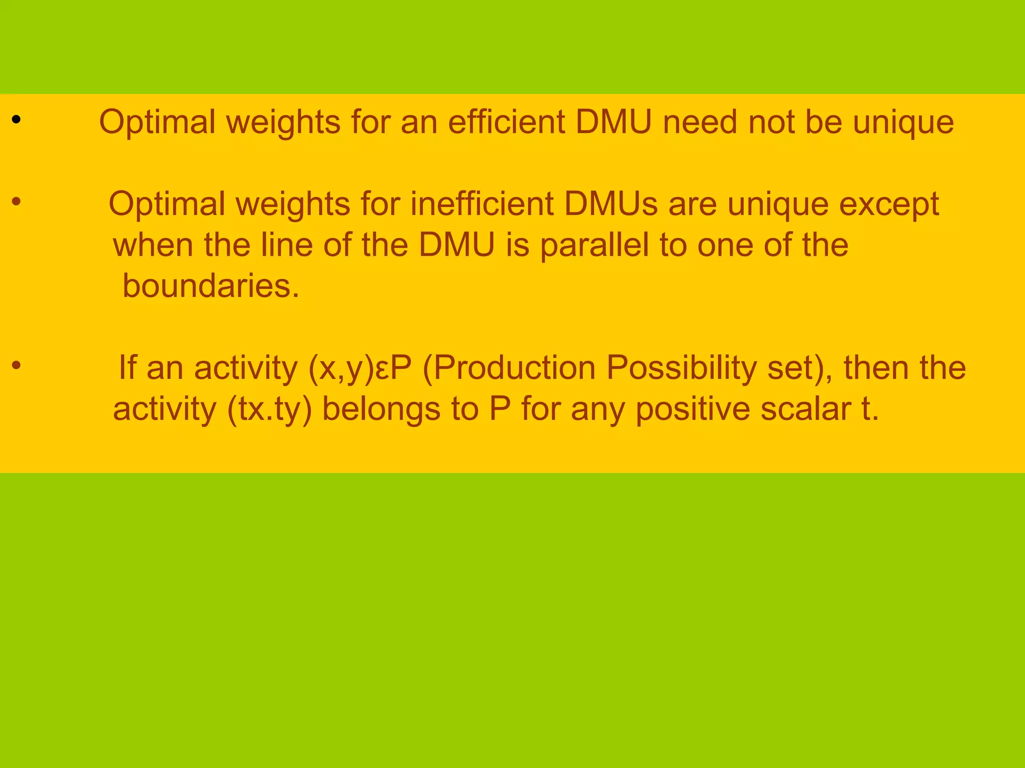 •   Optimal weights for an efficient DMU need not be unique

•   Optimal weights for inefficient DMUs are unique except
    when the line of the DMU is parallel to one of the
     boundaries.

•   If an activity (x,y)εP (Production Possibility set), then the
    activity (tx.ty) belongs to P for any positive scalar t.
 