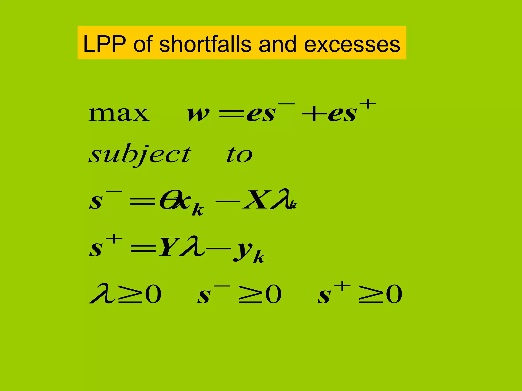 LPP of shortfalls and excesses

                  −        +
max w = es +es
subject to
  −
s =θ k − Xλ
    x      k

  +
s =Yλ − yk
            −          +
λ ≥0      s ≥0        s ≥0
 
