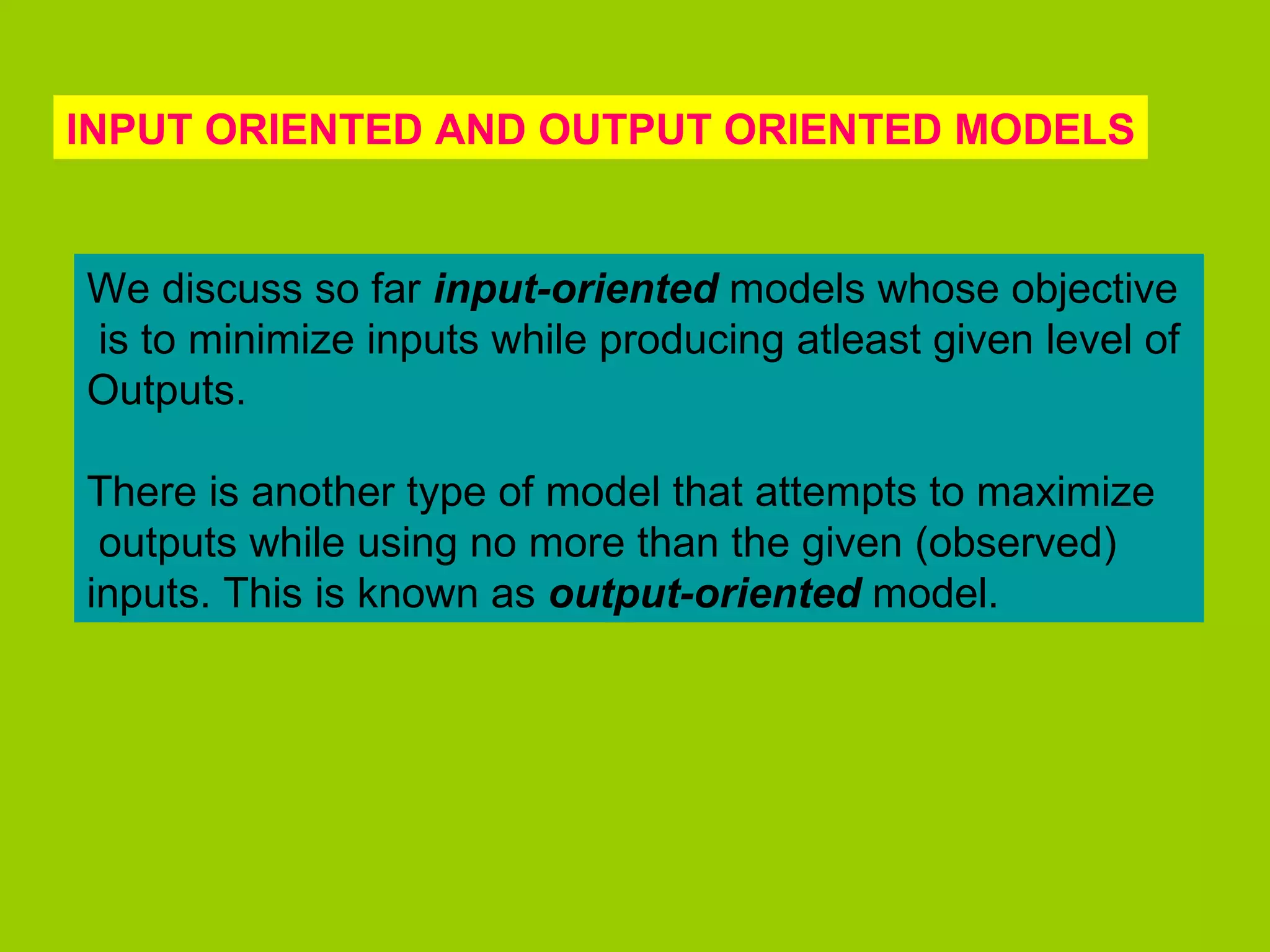 INPUT ORIENTED AND OUTPUT ORIENTED MODELS


We discuss so far input-oriented models whose objective
is to minimize inputs while producing atleast given level of
Outputs.

There is another type of model that attempts to maximize
 outputs while using no more than the given (observed)
inputs. This is known as output-oriented model.
 
