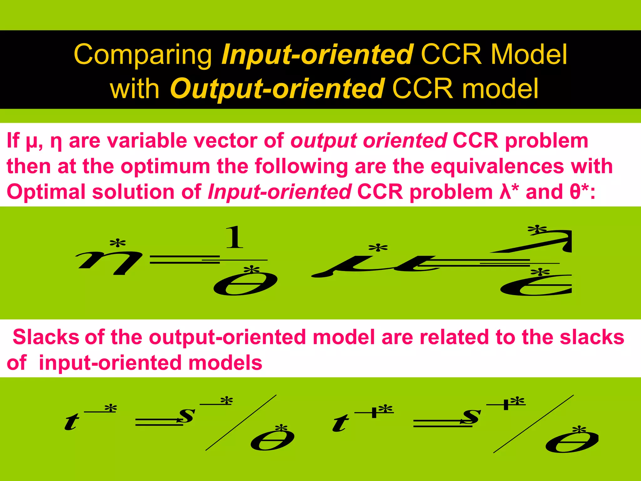 Comparing Input-oriented CCR Model
        with Output-oriented CCR model
If µ, η are variable vector of output oriented CCR problem
then at the optimum the following are the equivalences with
Optimal solution of Input-oriented CCR problem λ* and θ*:

      * 1
     η= *                      =
                                λ
                              µ θ   *
                                                   *

                   θ                               *


Slacks of the output-oriented model are related to the slacks
of input-oriented models
                   −
     t   −*
              =s    *
                                t   +*
                                         =s+*

                        θ *
                                                   θ*
 