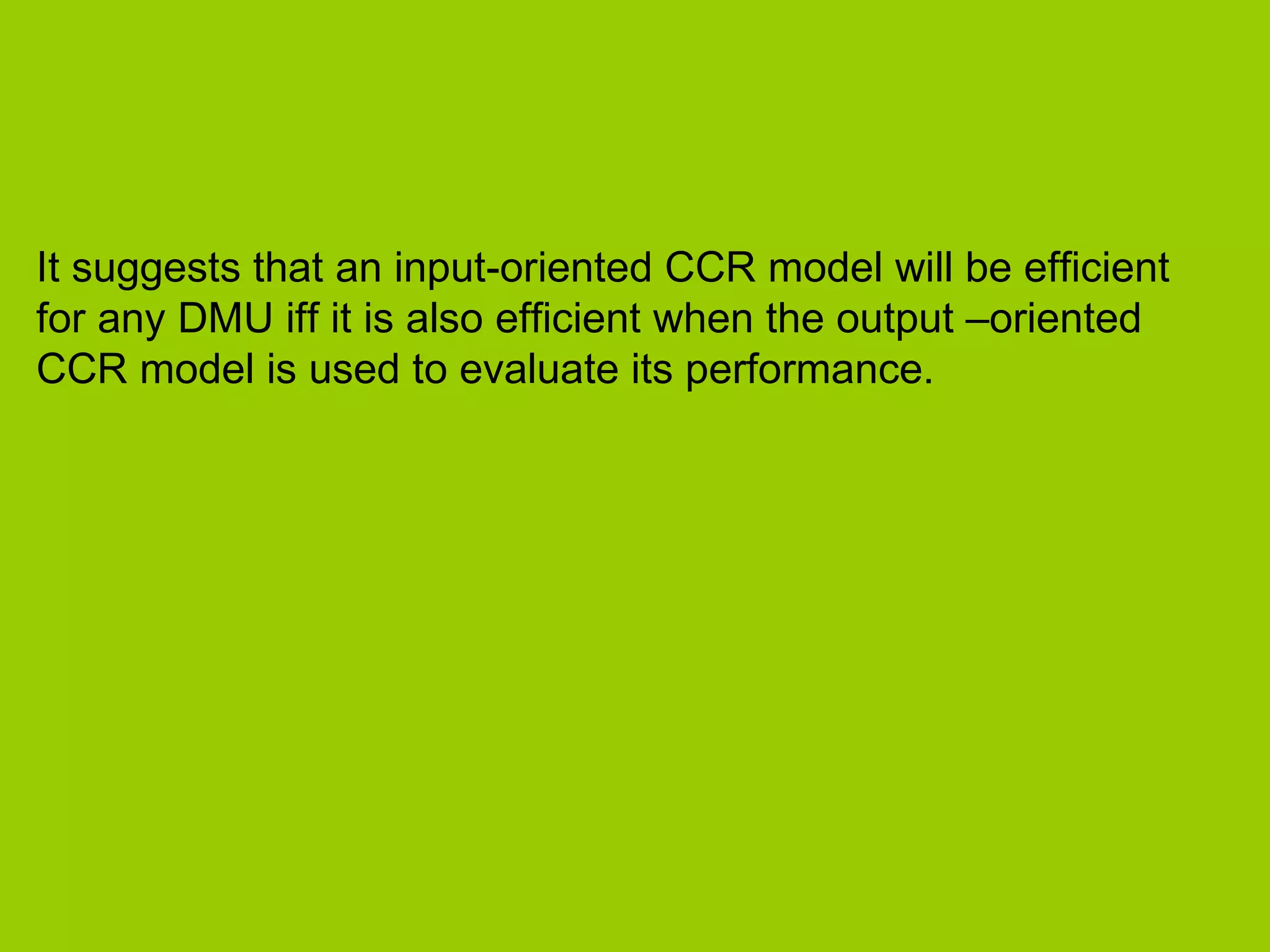 It suggests that an input-oriented CCR model will be efficient
for any DMU iff it is also efficient when the output –oriented
CCR model is used to evaluate its performance.
 