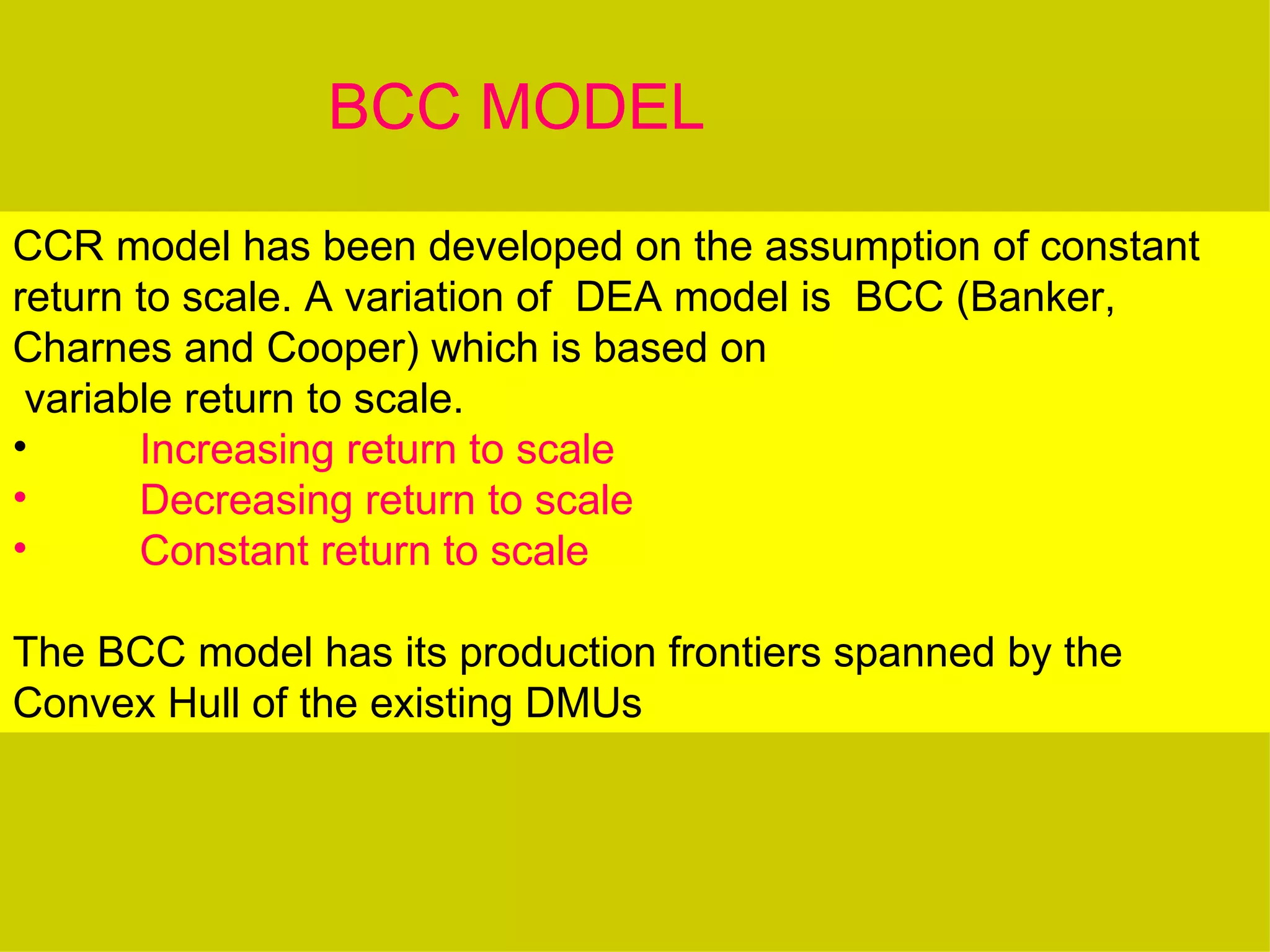 BCC MODEL

CCR model has been developed on the assumption of constant
return to scale. A variation of DEA model is BCC (Banker,
Charnes and Cooper) which is based on
 variable return to scale.
•      Increasing return to scale
•      Decreasing return to scale
•      Constant return to scale

The BCC model has its production frontiers spanned by the
Convex Hull of the existing DMUs
 